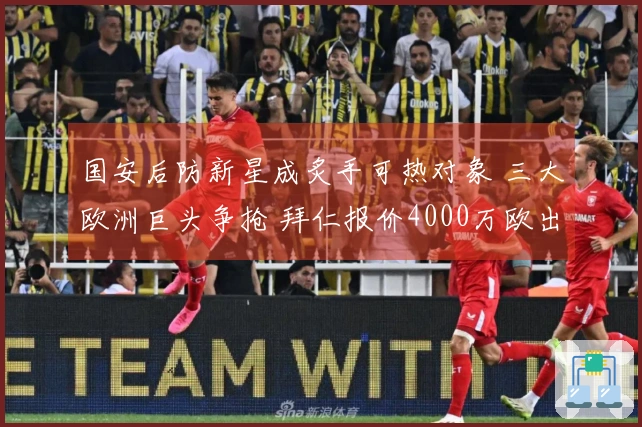 国安后防新星成炙手可热对象 三大欧洲巨头争抢 拜仁报价4000万欧出售球员