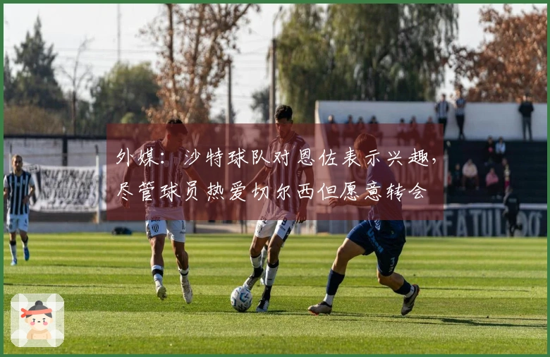 外媒：沙特球队对恩佐表示兴趣，尽管球员热爱切尔西但愿意转会