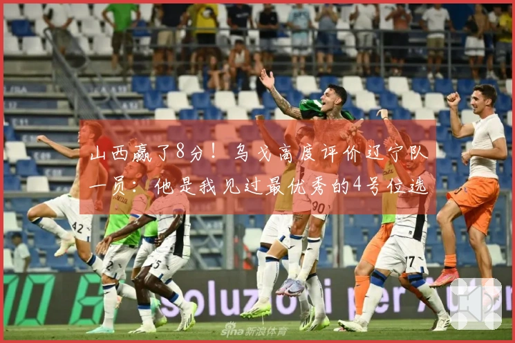 山西赢了8分！乌戈高度评价辽宁队一员：他是我见过最优秀的4号位选手