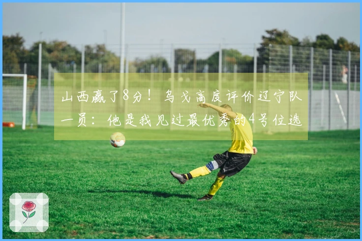 山西赢了8分！乌戈高度评价辽宁队一员：他是我见过最优秀的4号位选手