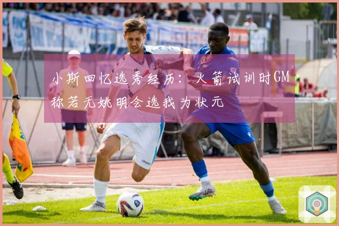 小斯回忆选秀经历：火箭试训时GM称若无姚明会选我为状元