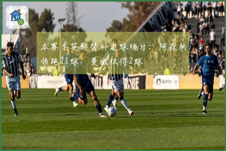 本赛季英超替补进球统计：阿森纳领跑21球，曼城仅得2球