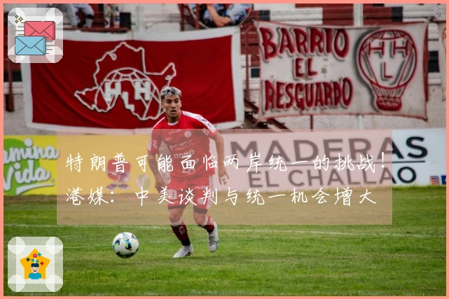 特朗普可能面临两岸统一的挑战！港媒：中美谈判与统一机会增大