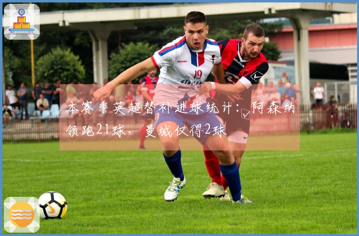 本赛季英超替补进球统计：阿森纳领跑21球，曼城仅得2球