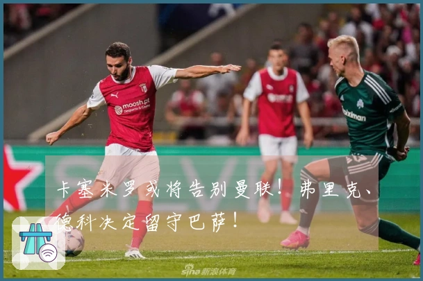 卡塞米罗或将告别曼联！弗里克、德科决定留守巴萨！