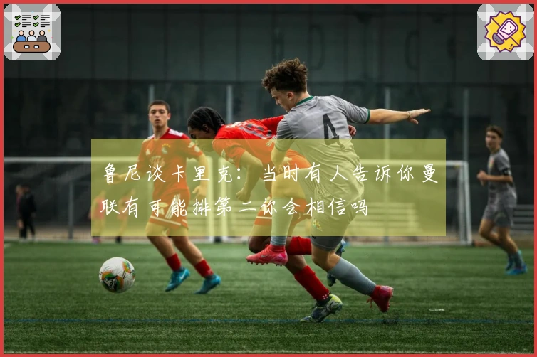 鲁尼谈卡里克：当时有人告诉你曼联有可能排第二你会相信吗