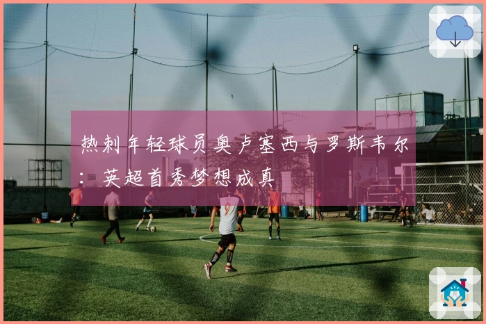 热刺年轻球员奥卢塞西与罗斯韦尔：英超首秀梦想成真