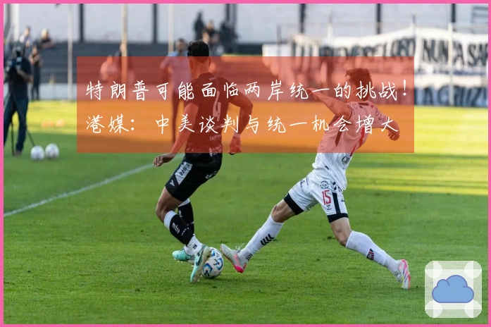 特朗普可能面临两岸统一的挑战！港媒：中美谈判与统一机会增大