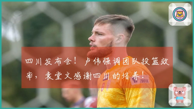 四川发布会！卢伟强调团队投篮效率，袁堂文感谢四川的培养！